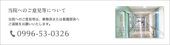 当院へのご意見等について 当院へのご意見等は、事務長又は看護部長へご連絡をお願いいたします。電話番号 0996-53-0326